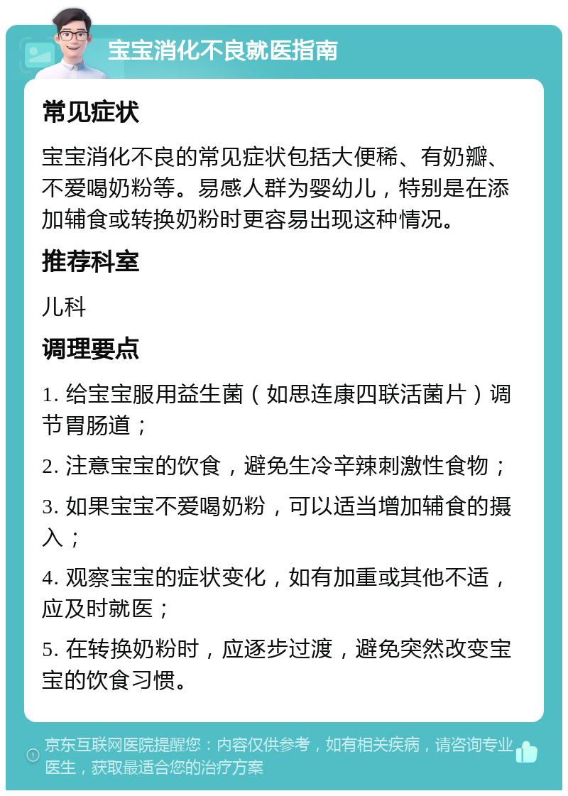 宝宝消化不良就医指南 常见症状 宝宝消化不良的常见症状包括大便稀、有奶瓣、不爱喝奶粉等。易感人群为婴幼儿，特别是在添加辅食或转换奶粉时更容易出现这种情况。 推荐科室 儿科 调理要点 1. 给宝宝服用益生菌（如思连康四联活菌片）调节胃肠道； 2. 注意宝宝的饮食，避免生冷辛辣刺激性食物； 3. 如果宝宝不爱喝奶粉，可以适当增加辅食的摄入； 4. 观察宝宝的症状变化，如有加重或其他不适，应及时就医； 5. 在转换奶粉时，应逐步过渡，避免突然改变宝宝的饮食习惯。