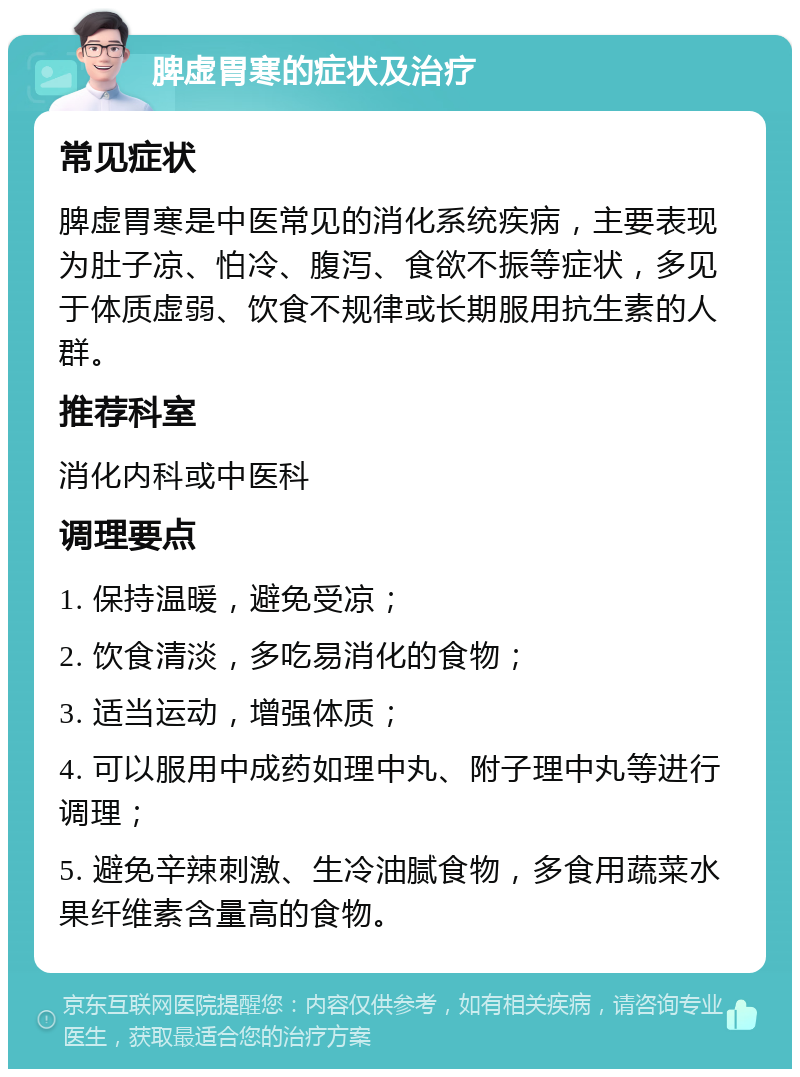 脾虚胃寒的症状及治疗 常见症状 脾虚胃寒是中医常见的消化系统疾病，主要表现为肚子凉、怕冷、腹泻、食欲不振等症状，多见于体质虚弱、饮食不规律或长期服用抗生素的人群。 推荐科室 消化内科或中医科 调理要点 1. 保持温暖，避免受凉； 2. 饮食清淡，多吃易消化的食物； 3. 适当运动，增强体质； 4. 可以服用中成药如理中丸、附子理中丸等进行调理； 5. 避免辛辣刺激、生冷油腻食物，多食用蔬菜水果纤维素含量高的食物。