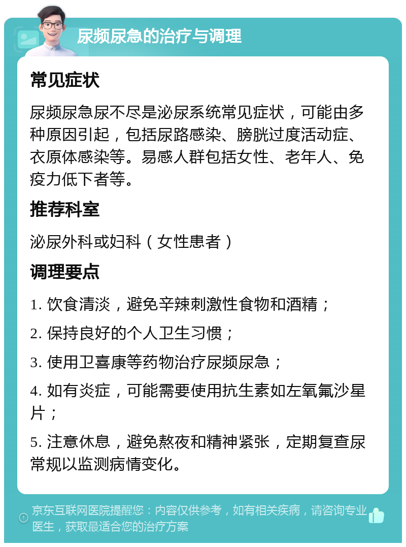 尿频尿急的治疗与调理 常见症状 尿频尿急尿不尽是泌尿系统常见症状，可能由多种原因引起，包括尿路感染、膀胱过度活动症、衣原体感染等。易感人群包括女性、老年人、免疫力低下者等。 推荐科室 泌尿外科或妇科（女性患者） 调理要点 1. 饮食清淡，避免辛辣刺激性食物和酒精； 2. 保持良好的个人卫生习惯； 3. 使用卫喜康等药物治疗尿频尿急； 4. 如有炎症，可能需要使用抗生素如左氧氟沙星片； 5. 注意休息，避免熬夜和精神紧张，定期复查尿常规以监测病情变化。