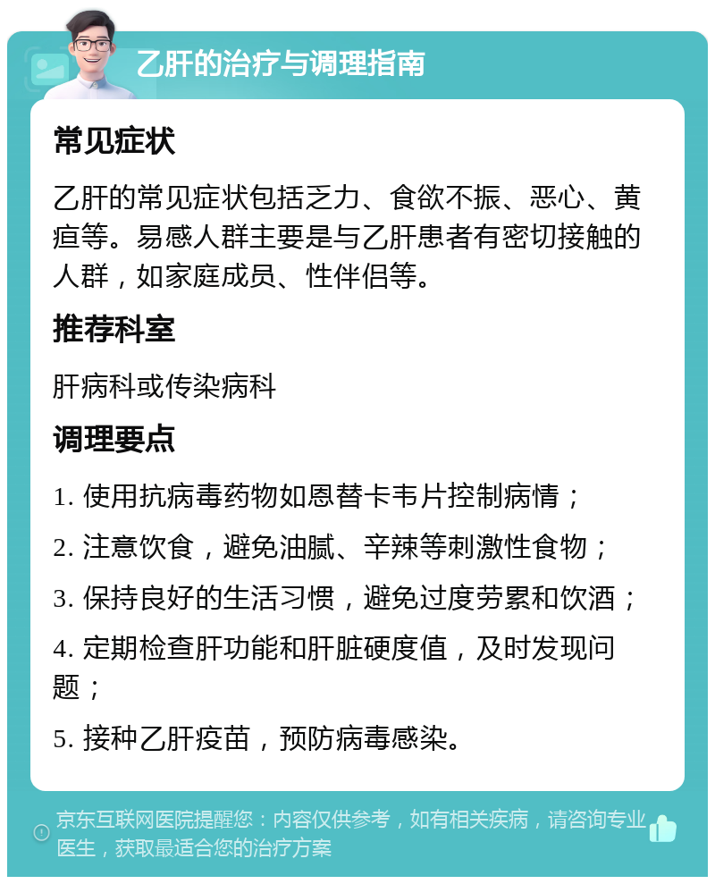 乙肝的治疗与调理指南 常见症状 乙肝的常见症状包括乏力、食欲不振、恶心、黄疸等。易感人群主要是与乙肝患者有密切接触的人群，如家庭成员、性伴侣等。 推荐科室 肝病科或传染病科 调理要点 1. 使用抗病毒药物如恩替卡韦片控制病情； 2. 注意饮食，避免油腻、辛辣等刺激性食物； 3. 保持良好的生活习惯，避免过度劳累和饮酒； 4. 定期检查肝功能和肝脏硬度值，及时发现问题； 5. 接种乙肝疫苗，预防病毒感染。