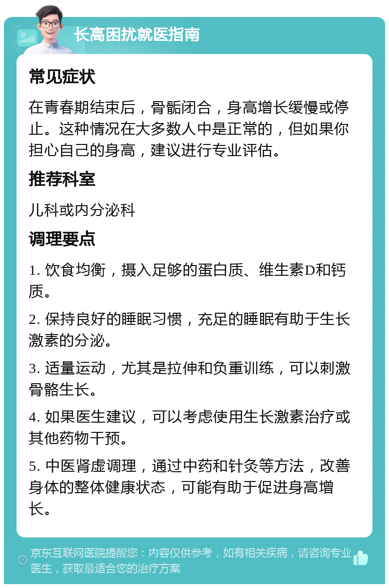 长高困扰就医指南 常见症状 在青春期结束后，骨骺闭合，身高增长缓慢或停止。这种情况在大多数人中是正常的，但如果你担心自己的身高，建议进行专业评估。 推荐科室 儿科或内分泌科 调理要点 1. 饮食均衡，摄入足够的蛋白质、维生素D和钙质。 2. 保持良好的睡眠习惯，充足的睡眠有助于生长激素的分泌。 3. 适量运动，尤其是拉伸和负重训练，可以刺激骨骼生长。 4. 如果医生建议，可以考虑使用生长激素治疗或其他药物干预。 5. 中医肾虚调理，通过中药和针灸等方法，改善身体的整体健康状态，可能有助于促进身高增长。