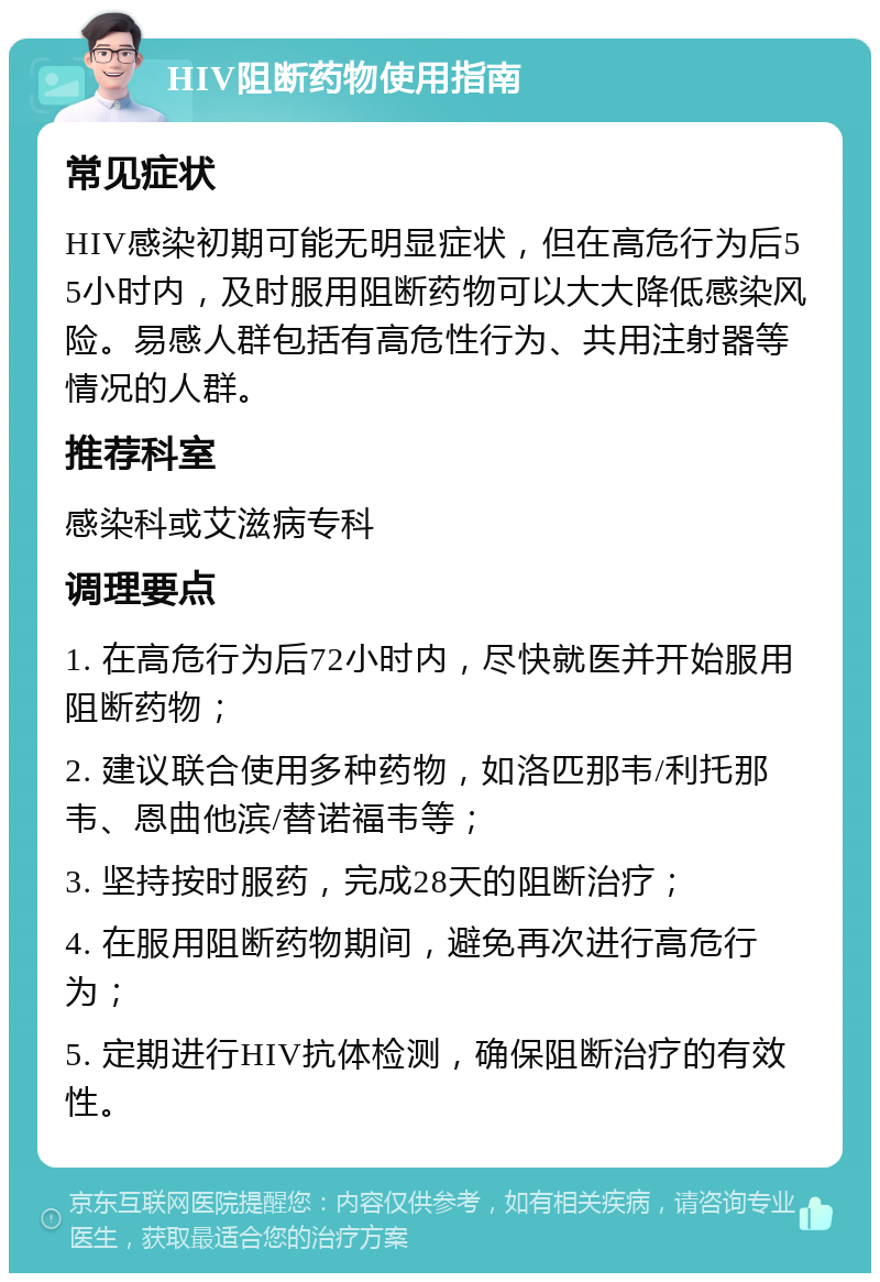 HIV阻断药物使用指南 常见症状 HIV感染初期可能无明显症状，但在高危行为后55小时内，及时服用阻断药物可以大大降低感染风险。易感人群包括有高危性行为、共用注射器等情况的人群。 推荐科室 感染科或艾滋病专科 调理要点 1. 在高危行为后72小时内，尽快就医并开始服用阻断药物； 2. 建议联合使用多种药物，如洛匹那韦/利托那韦、恩曲他滨/替诺福韦等； 3. 坚持按时服药，完成28天的阻断治疗； 4. 在服用阻断药物期间，避免再次进行高危行为； 5. 定期进行HIV抗体检测，确保阻断治疗的有效性。