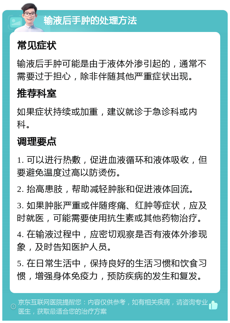 输液后手肿的处理方法 常见症状 输液后手肿可能是由于液体外渗引起的，通常不需要过于担心，除非伴随其他严重症状出现。 推荐科室 如果症状持续或加重，建议就诊于急诊科或内科。 调理要点 1. 可以进行热敷，促进血液循环和液体吸收，但要避免温度过高以防烫伤。 2. 抬高患肢，帮助减轻肿胀和促进液体回流。 3. 如果肿胀严重或伴随疼痛、红肿等症状，应及时就医，可能需要使用抗生素或其他药物治疗。 4. 在输液过程中，应密切观察是否有液体外渗现象，及时告知医护人员。 5. 在日常生活中，保持良好的生活习惯和饮食习惯，增强身体免疫力，预防疾病的发生和复发。