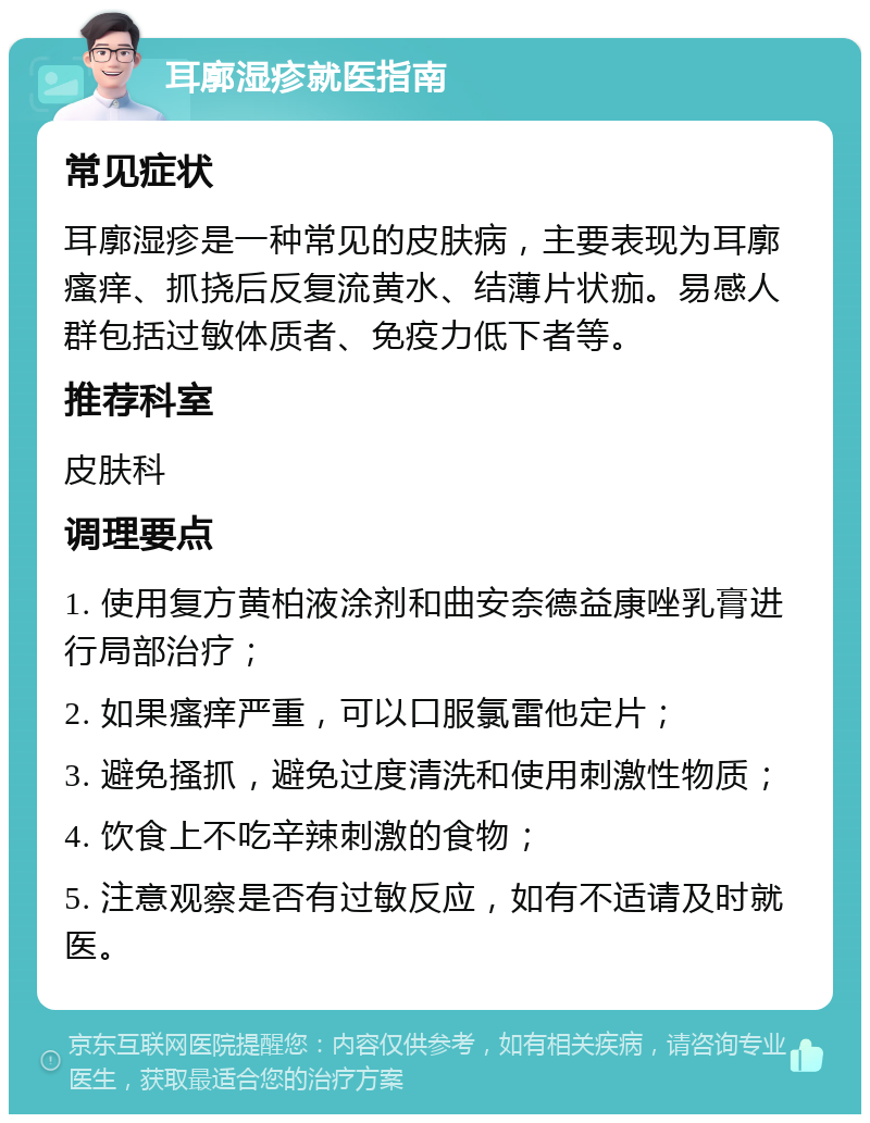 耳廓湿疹就医指南 常见症状 耳廓湿疹是一种常见的皮肤病，主要表现为耳廓瘙痒、抓挠后反复流黄水、结薄片状痂。易感人群包括过敏体质者、免疫力低下者等。 推荐科室 皮肤科 调理要点 1. 使用复方黄柏液涂剂和曲安奈德益康唑乳膏进行局部治疗； 2. 如果瘙痒严重，可以口服氯雷他定片； 3. 避免搔抓，避免过度清洗和使用刺激性物质； 4. 饮食上不吃辛辣刺激的食物； 5. 注意观察是否有过敏反应，如有不适请及时就医。