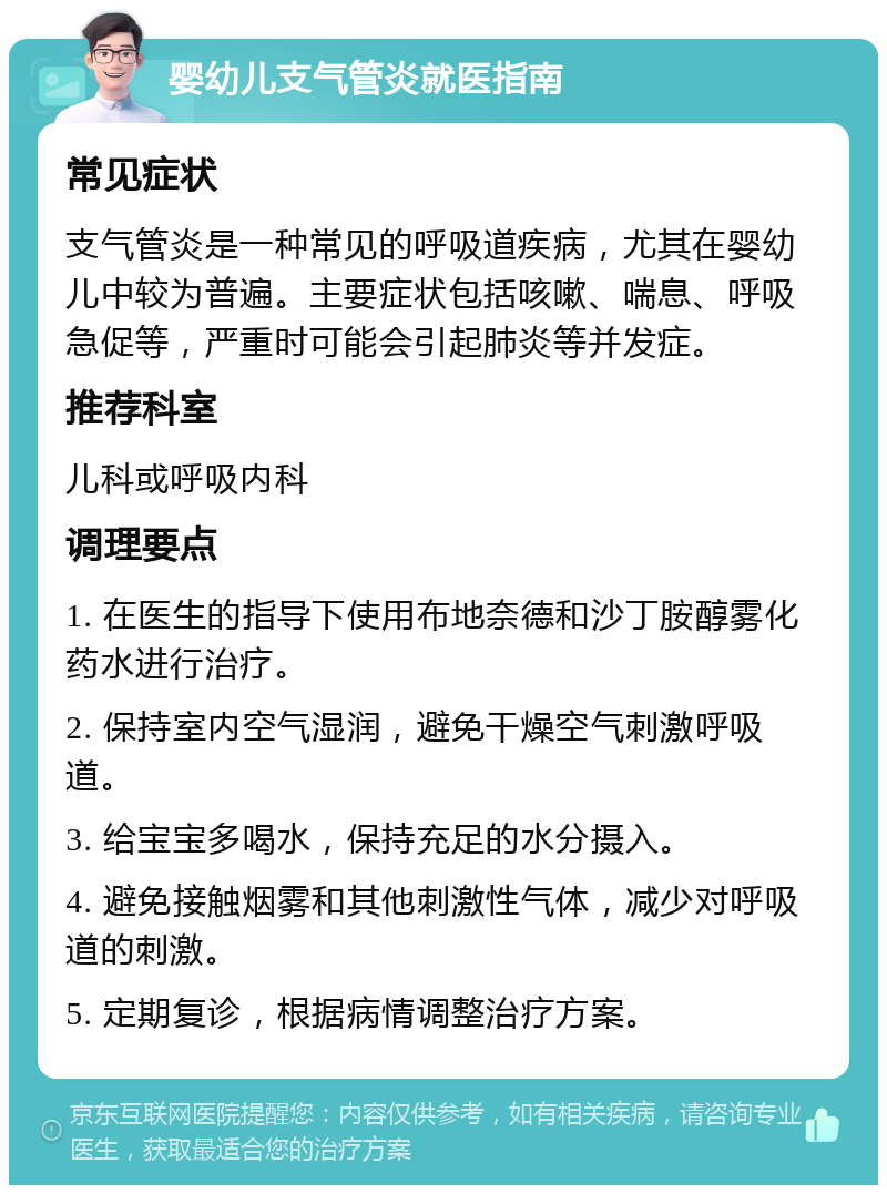 婴幼儿支气管炎就医指南 常见症状 支气管炎是一种常见的呼吸道疾病，尤其在婴幼儿中较为普遍。主要症状包括咳嗽、喘息、呼吸急促等，严重时可能会引起肺炎等并发症。 推荐科室 儿科或呼吸内科 调理要点 1. 在医生的指导下使用布地奈德和沙丁胺醇雾化药水进行治疗。 2. 保持室内空气湿润，避免干燥空气刺激呼吸道。 3. 给宝宝多喝水，保持充足的水分摄入。 4. 避免接触烟雾和其他刺激性气体，减少对呼吸道的刺激。 5. 定期复诊，根据病情调整治疗方案。