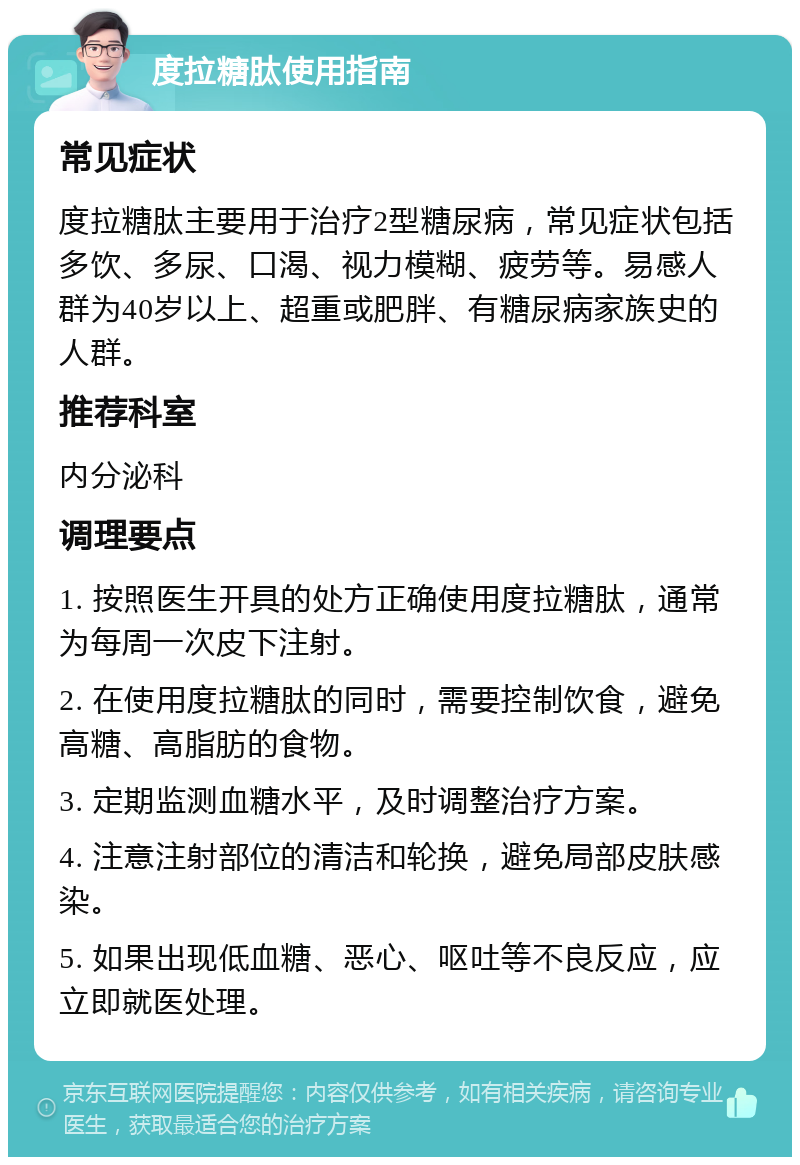 度拉糖肽使用指南 常见症状 度拉糖肽主要用于治疗2型糖尿病，常见症状包括多饮、多尿、口渴、视力模糊、疲劳等。易感人群为40岁以上、超重或肥胖、有糖尿病家族史的人群。 推荐科室 内分泌科 调理要点 1. 按照医生开具的处方正确使用度拉糖肽，通常为每周一次皮下注射。 2. 在使用度拉糖肽的同时，需要控制饮食，避免高糖、高脂肪的食物。 3. 定期监测血糖水平，及时调整治疗方案。 4. 注意注射部位的清洁和轮换，避免局部皮肤感染。 5. 如果出现低血糖、恶心、呕吐等不良反应，应立即就医处理。