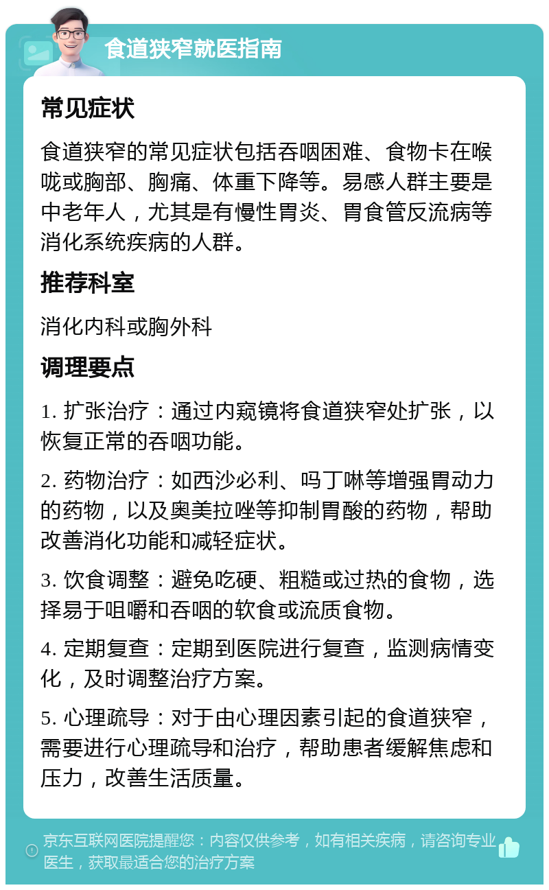 食道狭窄就医指南 常见症状 食道狭窄的常见症状包括吞咽困难、食物卡在喉咙或胸部、胸痛、体重下降等。易感人群主要是中老年人，尤其是有慢性胃炎、胃食管反流病等消化系统疾病的人群。 推荐科室 消化内科或胸外科 调理要点 1. 扩张治疗：通过内窥镜将食道狭窄处扩张，以恢复正常的吞咽功能。 2. 药物治疗：如西沙必利、吗丁啉等增强胃动力的药物，以及奥美拉唑等抑制胃酸的药物，帮助改善消化功能和减轻症状。 3. 饮食调整：避免吃硬、粗糙或过热的食物，选择易于咀嚼和吞咽的软食或流质食物。 4. 定期复查：定期到医院进行复查，监测病情变化，及时调整治疗方案。 5. 心理疏导：对于由心理因素引起的食道狭窄，需要进行心理疏导和治疗，帮助患者缓解焦虑和压力，改善生活质量。