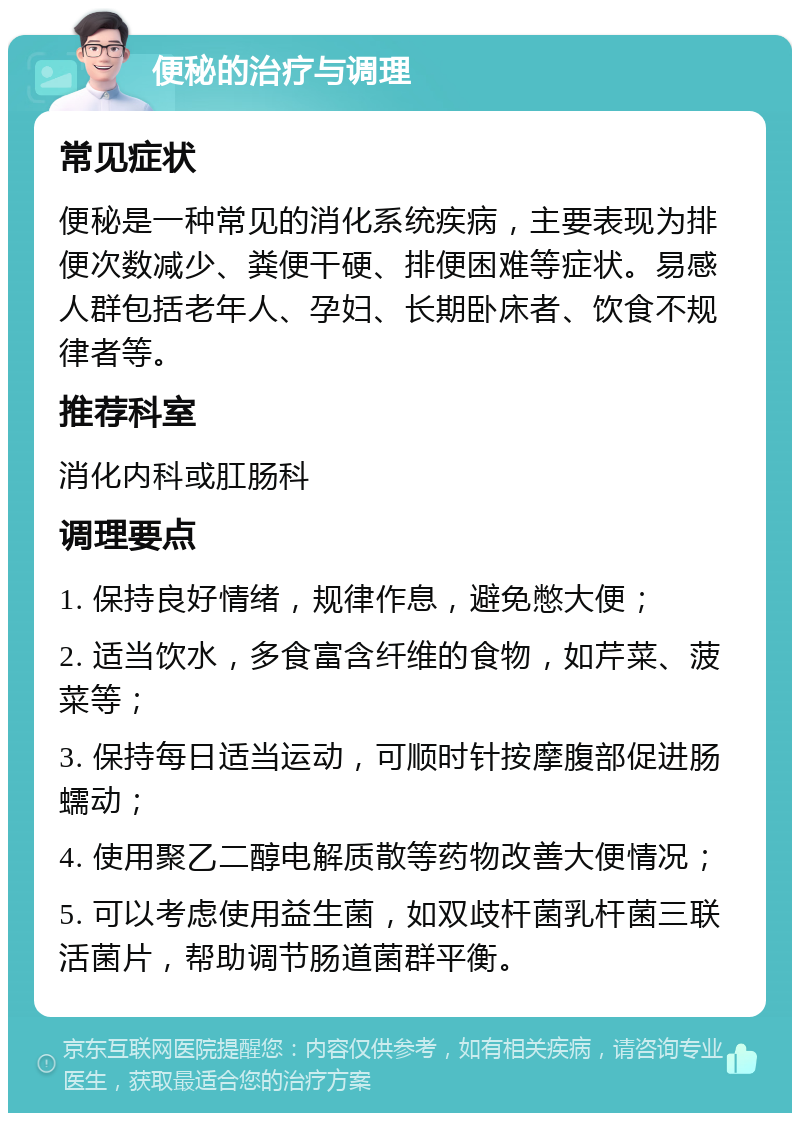 便秘的治疗与调理 常见症状 便秘是一种常见的消化系统疾病，主要表现为排便次数减少、粪便干硬、排便困难等症状。易感人群包括老年人、孕妇、长期卧床者、饮食不规律者等。 推荐科室 消化内科或肛肠科 调理要点 1. 保持良好情绪，规律作息，避免憋大便； 2. 适当饮水，多食富含纤维的食物，如芹菜、菠菜等； 3. 保持每日适当运动，可顺时针按摩腹部促进肠蠕动； 4. 使用聚乙二醇电解质散等药物改善大便情况； 5. 可以考虑使用益生菌，如双歧杆菌乳杆菌三联活菌片，帮助调节肠道菌群平衡。