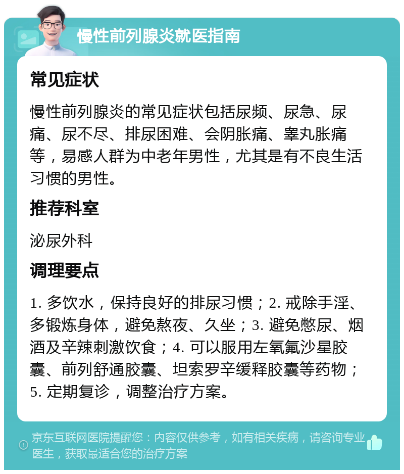 慢性前列腺炎就医指南 常见症状 慢性前列腺炎的常见症状包括尿频、尿急、尿痛、尿不尽、排尿困难、会阴胀痛、睾丸胀痛等，易感人群为中老年男性，尤其是有不良生活习惯的男性。 推荐科室 泌尿外科 调理要点 1. 多饮水，保持良好的排尿习惯；2. 戒除手淫、多锻炼身体，避免熬夜、久坐；3. 避免憋尿、烟酒及辛辣刺激饮食；4. 可以服用左氧氟沙星胶囊、前列舒通胶囊、坦索罗辛缓释胶囊等药物；5. 定期复诊，调整治疗方案。