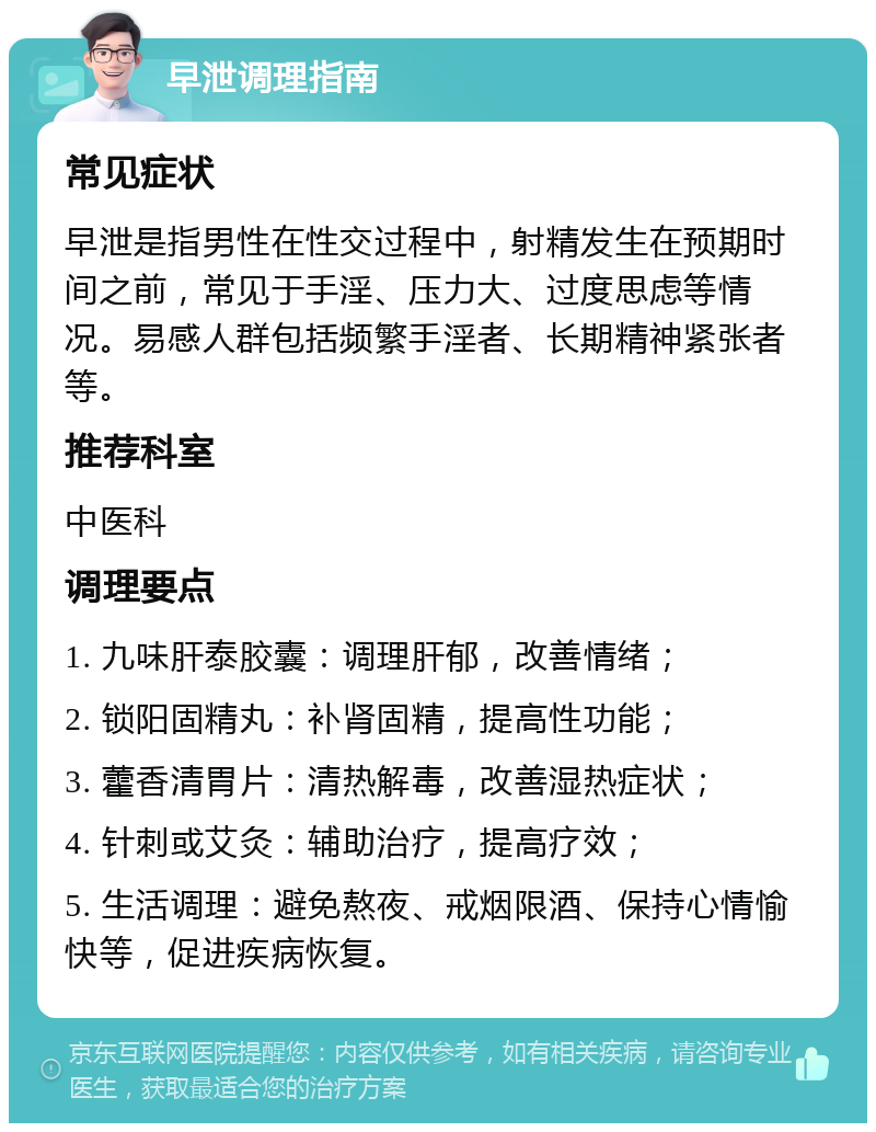 早泄调理指南 常见症状 早泄是指男性在性交过程中，射精发生在预期时间之前，常见于手淫、压力大、过度思虑等情况。易感人群包括频繁手淫者、长期精神紧张者等。 推荐科室 中医科 调理要点 1. 九味肝泰胶囊：调理肝郁，改善情绪； 2. 锁阳固精丸：补肾固精，提高性功能； 3. 藿香清胃片：清热解毒，改善湿热症状； 4. 针刺或艾灸：辅助治疗，提高疗效； 5. 生活调理：避免熬夜、戒烟限酒、保持心情愉快等，促进疾病恢复。