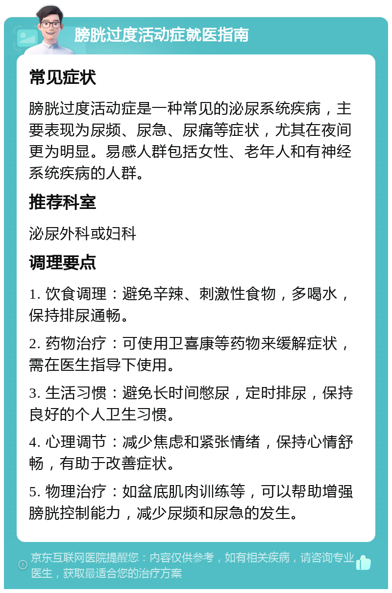 膀胱过度活动症就医指南 常见症状 膀胱过度活动症是一种常见的泌尿系统疾病，主要表现为尿频、尿急、尿痛等症状，尤其在夜间更为明显。易感人群包括女性、老年人和有神经系统疾病的人群。 推荐科室 泌尿外科或妇科 调理要点 1. 饮食调理：避免辛辣、刺激性食物，多喝水，保持排尿通畅。 2. 药物治疗：可使用卫喜康等药物来缓解症状，需在医生指导下使用。 3. 生活习惯：避免长时间憋尿，定时排尿，保持良好的个人卫生习惯。 4. 心理调节：减少焦虑和紧张情绪，保持心情舒畅，有助于改善症状。 5. 物理治疗：如盆底肌肉训练等，可以帮助增强膀胱控制能力，减少尿频和尿急的发生。