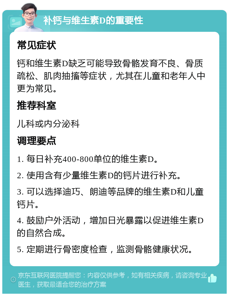 补钙与维生素D的重要性 常见症状 钙和维生素D缺乏可能导致骨骼发育不良、骨质疏松、肌肉抽搐等症状，尤其在儿童和老年人中更为常见。 推荐科室 儿科或内分泌科 调理要点 1. 每日补充400-800单位的维生素D。 2. 使用含有少量维生素D的钙片进行补充。 3. 可以选择迪巧、朗迪等品牌的维生素D和儿童钙片。 4. 鼓励户外活动，增加日光暴露以促进维生素D的自然合成。 5. 定期进行骨密度检查，监测骨骼健康状况。