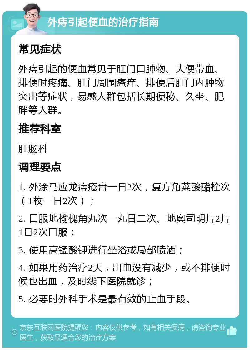 外痔引起便血的治疗指南 常见症状 外痔引起的便血常见于肛门口肿物、大便带血、排便时疼痛、肛门周围瘙痒、排便后肛门内肿物突出等症状，易感人群包括长期便秘、久坐、肥胖等人群。 推荐科室 肛肠科 调理要点 1. 外涂马应龙痔疮膏一日2次，复方角菜酸酯栓次（1枚一日2次）； 2. 口服地榆槐角丸次一丸日二次、地奥司明片2片1日2次口服； 3. 使用高锰酸钾进行坐浴或局部喷洒； 4. 如果用药治疗2天，出血没有减少，或不排便时候也出血，及时线下医院就诊； 5. 必要时外科手术是最有效的止血手段。