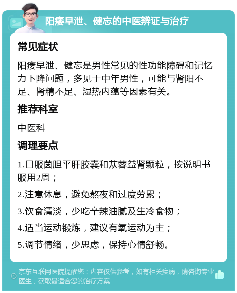 阳痿早泄、健忘的中医辨证与治疗 常见症状 阳痿早泄、健忘是男性常见的性功能障碍和记忆力下降问题，多见于中年男性，可能与肾阳不足、肾精不足、湿热内蕴等因素有关。 推荐科室 中医科 调理要点 1.口服茵胆平肝胶囊和苁蓉益肾颗粒，按说明书服用2周； 2.注意休息，避免熬夜和过度劳累； 3.饮食清淡，少吃辛辣油腻及生冷食物； 4.适当运动锻炼，建议有氧运动为主； 5.调节情绪，少思虑，保持心情舒畅。