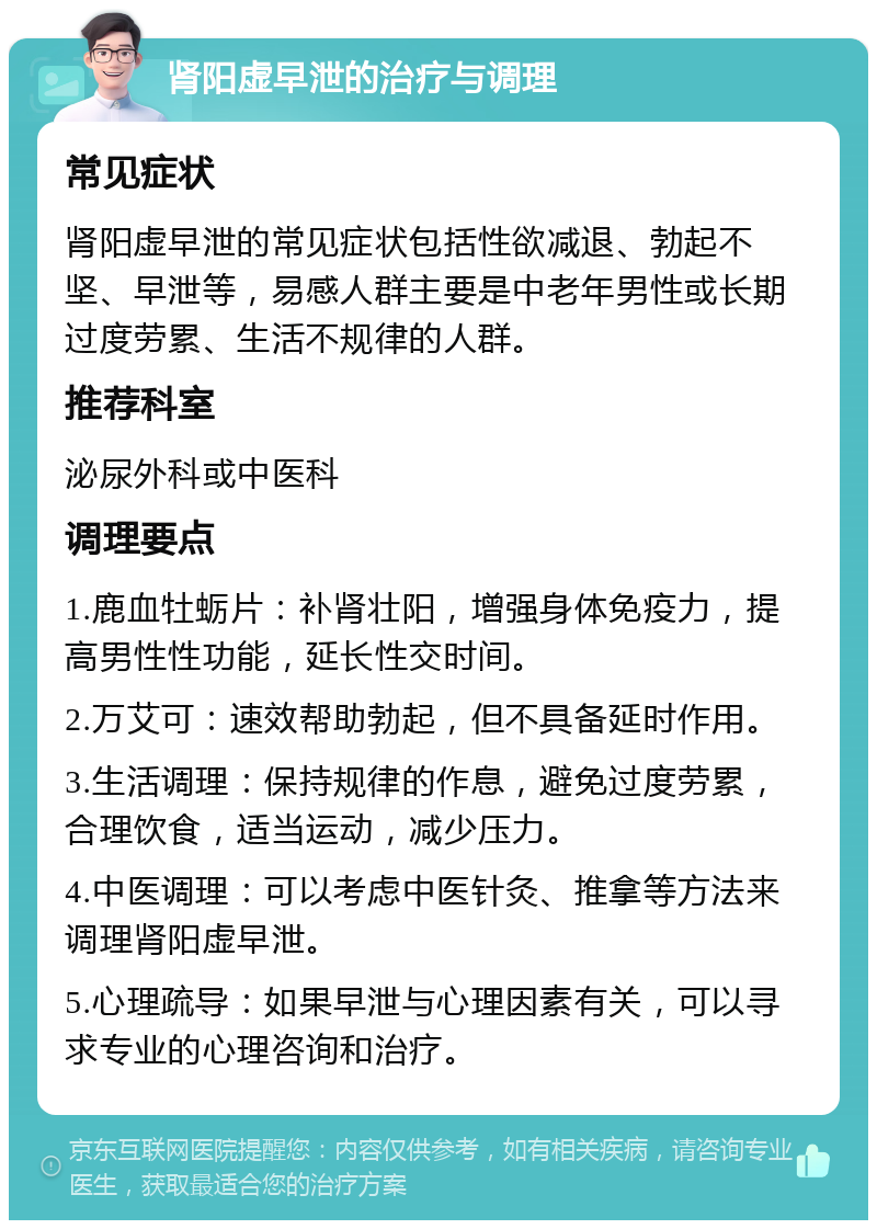 肾阳虚早泄的治疗与调理 常见症状 肾阳虚早泄的常见症状包括性欲减退、勃起不坚、早泄等，易感人群主要是中老年男性或长期过度劳累、生活不规律的人群。 推荐科室 泌尿外科或中医科 调理要点 1.鹿血牡蛎片：补肾壮阳，增强身体免疫力，提高男性性功能，延长性交时间。 2.万艾可：速效帮助勃起，但不具备延时作用。 3.生活调理：保持规律的作息，避免过度劳累，合理饮食，适当运动，减少压力。 4.中医调理：可以考虑中医针灸、推拿等方法来调理肾阳虚早泄。 5.心理疏导：如果早泄与心理因素有关，可以寻求专业的心理咨询和治疗。