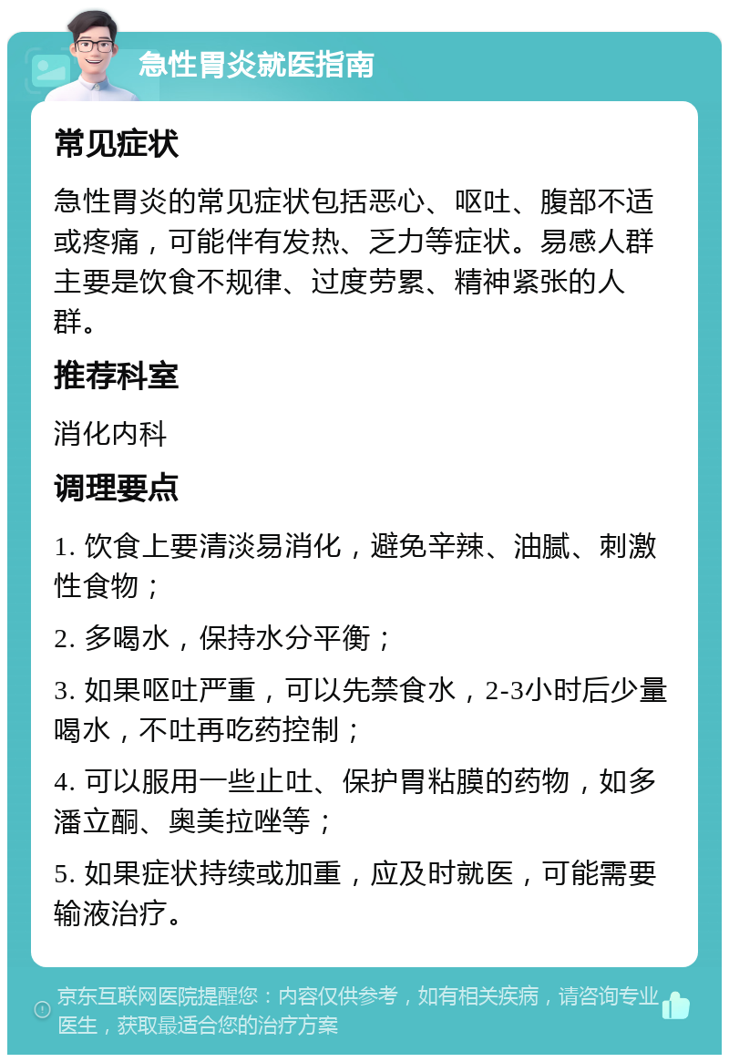 急性胃炎就医指南 常见症状 急性胃炎的常见症状包括恶心、呕吐、腹部不适或疼痛，可能伴有发热、乏力等症状。易感人群主要是饮食不规律、过度劳累、精神紧张的人群。 推荐科室 消化内科 调理要点 1. 饮食上要清淡易消化，避免辛辣、油腻、刺激性食物； 2. 多喝水，保持水分平衡； 3. 如果呕吐严重，可以先禁食水，2-3小时后少量喝水，不吐再吃药控制； 4. 可以服用一些止吐、保护胃粘膜的药物，如多潘立酮、奥美拉唑等； 5. 如果症状持续或加重，应及时就医，可能需要输液治疗。