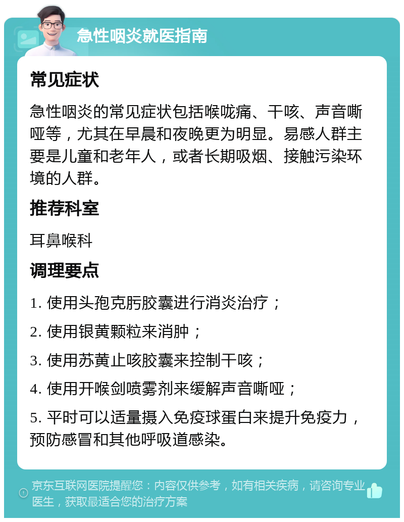 急性咽炎就医指南 常见症状 急性咽炎的常见症状包括喉咙痛、干咳、声音嘶哑等，尤其在早晨和夜晚更为明显。易感人群主要是儿童和老年人，或者长期吸烟、接触污染环境的人群。 推荐科室 耳鼻喉科 调理要点 1. 使用头孢克肟胶囊进行消炎治疗； 2. 使用银黄颗粒来消肿； 3. 使用苏黄止咳胶囊来控制干咳； 4. 使用开喉剑喷雾剂来缓解声音嘶哑； 5. 平时可以适量摄入免疫球蛋白来提升免疫力，预防感冒和其他呼吸道感染。