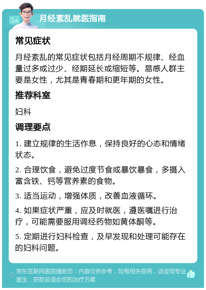 月经紊乱就医指南 常见症状 月经紊乱的常见症状包括月经周期不规律、经血量过多或过少、经期延长或缩短等。易感人群主要是女性，尤其是青春期和更年期的女性。 推荐科室 妇科 调理要点 1. 建立规律的生活作息，保持良好的心态和情绪状态。 2. 合理饮食，避免过度节食或暴饮暴食，多摄入富含铁、钙等营养素的食物。 3. 适当运动，增强体质，改善血液循环。 4. 如果症状严重，应及时就医，遵医嘱进行治疗，可能需要服用调经药物如黄体酮等。 5. 定期进行妇科检查，及早发现和处理可能存在的妇科问题。