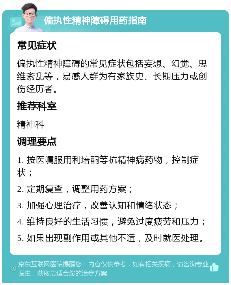 偏执性精神障碍用药指南 常见症状 偏执性精神障碍的常见症状包括妄想、幻觉、思维紊乱等，易感人群为有家族史、长期压力或创伤经历者。 推荐科室 精神科 调理要点 1. 按医嘱服用利培酮等抗精神病药物，控制症状； 2. 定期复查，调整用药方案； 3. 加强心理治疗，改善认知和情绪状态； 4. 维持良好的生活习惯，避免过度疲劳和压力； 5. 如果出现副作用或其他不适，及时就医处理。