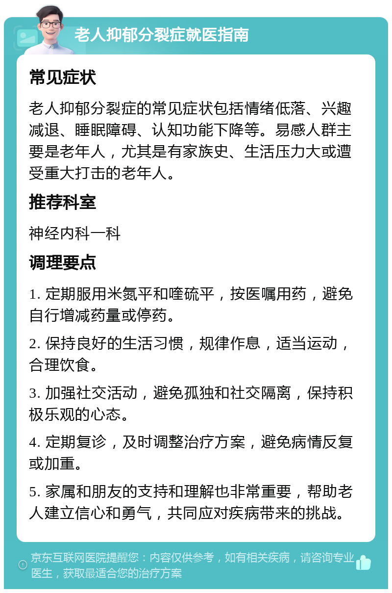 老人抑郁分裂症就医指南 常见症状 老人抑郁分裂症的常见症状包括情绪低落、兴趣减退、睡眠障碍、认知功能下降等。易感人群主要是老年人，尤其是有家族史、生活压力大或遭受重大打击的老年人。 推荐科室 神经内科一科 调理要点 1. 定期服用米氮平和喹硫平，按医嘱用药，避免自行增减药量或停药。 2. 保持良好的生活习惯，规律作息，适当运动，合理饮食。 3. 加强社交活动，避免孤独和社交隔离，保持积极乐观的心态。 4. 定期复诊，及时调整治疗方案，避免病情反复或加重。 5. 家属和朋友的支持和理解也非常重要，帮助老人建立信心和勇气，共同应对疾病带来的挑战。