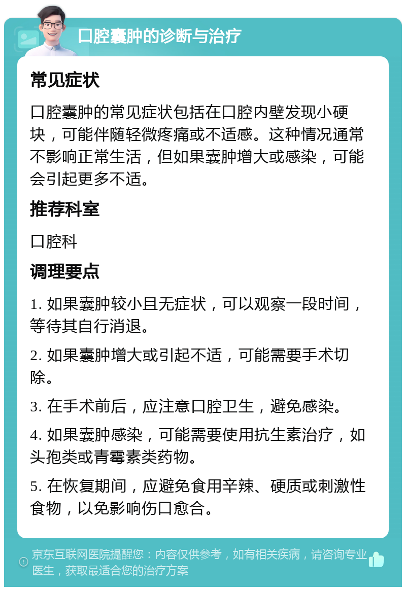 口腔囊肿的诊断与治疗 常见症状 口腔囊肿的常见症状包括在口腔内壁发现小硬块，可能伴随轻微疼痛或不适感。这种情况通常不影响正常生活，但如果囊肿增大或感染，可能会引起更多不适。 推荐科室 口腔科 调理要点 1. 如果囊肿较小且无症状，可以观察一段时间，等待其自行消退。 2. 如果囊肿增大或引起不适，可能需要手术切除。 3. 在手术前后，应注意口腔卫生，避免感染。 4. 如果囊肿感染，可能需要使用抗生素治疗，如头孢类或青霉素类药物。 5. 在恢复期间，应避免食用辛辣、硬质或刺激性食物，以免影响伤口愈合。