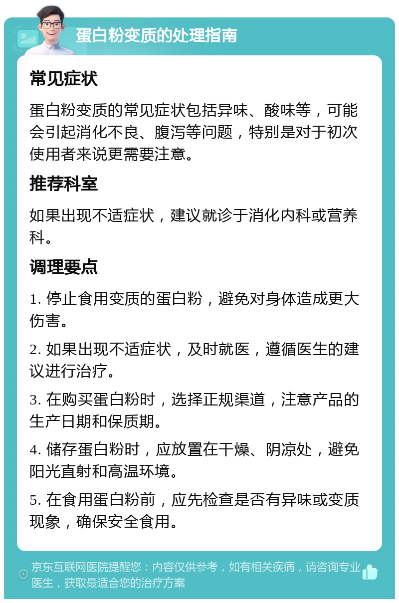 蛋白粉变质的处理指南 常见症状 蛋白粉变质的常见症状包括异味、酸味等，可能会引起消化不良、腹泻等问题，特别是对于初次使用者来说更需要注意。 推荐科室 如果出现不适症状，建议就诊于消化内科或营养科。 调理要点 1. 停止食用变质的蛋白粉，避免对身体造成更大伤害。 2. 如果出现不适症状，及时就医，遵循医生的建议进行治疗。 3. 在购买蛋白粉时，选择正规渠道，注意产品的生产日期和保质期。 4. 储存蛋白粉时，应放置在干燥、阴凉处，避免阳光直射和高温环境。 5. 在食用蛋白粉前，应先检查是否有异味或变质现象，确保安全食用。