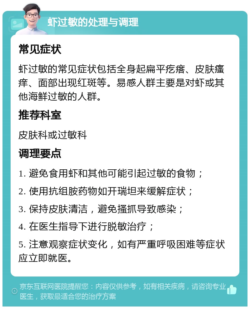 虾过敏的处理与调理 常见症状 虾过敏的常见症状包括全身起扁平疙瘩、皮肤瘙痒、面部出现红斑等。易感人群主要是对虾或其他海鲜过敏的人群。 推荐科室 皮肤科或过敏科 调理要点 1. 避免食用虾和其他可能引起过敏的食物； 2. 使用抗组胺药物如开瑞坦来缓解症状； 3. 保持皮肤清洁，避免搔抓导致感染； 4. 在医生指导下进行脱敏治疗； 5. 注意观察症状变化，如有严重呼吸困难等症状应立即就医。