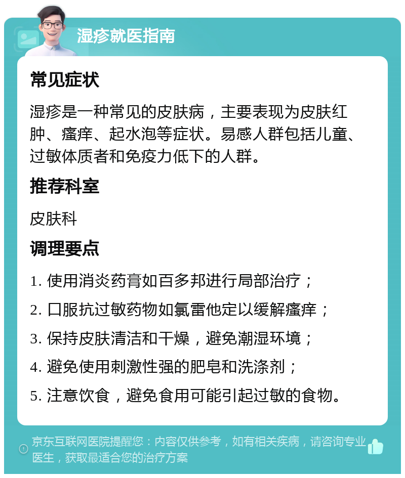 湿疹就医指南 常见症状 湿疹是一种常见的皮肤病，主要表现为皮肤红肿、瘙痒、起水泡等症状。易感人群包括儿童、过敏体质者和免疫力低下的人群。 推荐科室 皮肤科 调理要点 1. 使用消炎药膏如百多邦进行局部治疗； 2. 口服抗过敏药物如氯雷他定以缓解瘙痒； 3. 保持皮肤清洁和干燥，避免潮湿环境； 4. 避免使用刺激性强的肥皂和洗涤剂； 5. 注意饮食，避免食用可能引起过敏的食物。