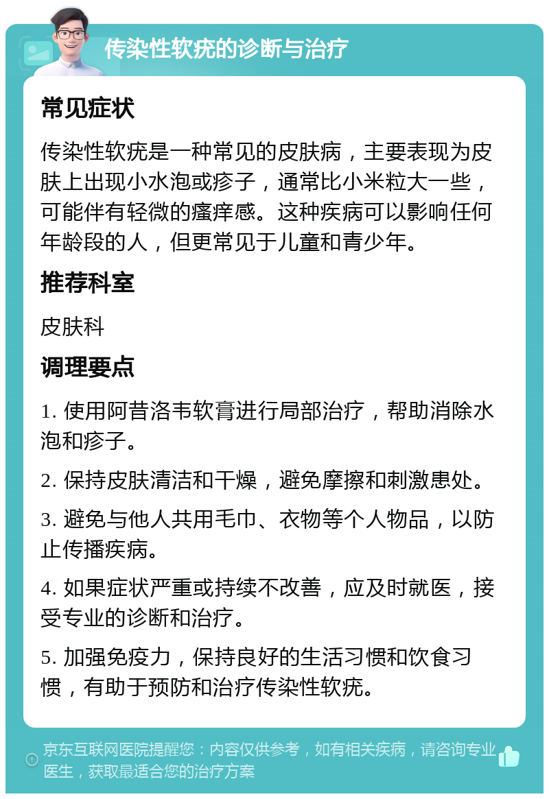 传染性软疣的诊断与治疗 常见症状 传染性软疣是一种常见的皮肤病，主要表现为皮肤上出现小水泡或疹子，通常比小米粒大一些，可能伴有轻微的瘙痒感。这种疾病可以影响任何年龄段的人，但更常见于儿童和青少年。 推荐科室 皮肤科 调理要点 1. 使用阿昔洛韦软膏进行局部治疗，帮助消除水泡和疹子。 2. 保持皮肤清洁和干燥，避免摩擦和刺激患处。 3. 避免与他人共用毛巾、衣物等个人物品，以防止传播疾病。 4. 如果症状严重或持续不改善，应及时就医，接受专业的诊断和治疗。 5. 加强免疫力，保持良好的生活习惯和饮食习惯，有助于预防和治疗传染性软疣。