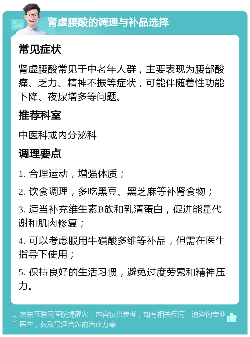 肾虚腰酸的调理与补品选择 常见症状 肾虚腰酸常见于中老年人群，主要表现为腰部酸痛、乏力、精神不振等症状，可能伴随着性功能下降、夜尿增多等问题。 推荐科室 中医科或内分泌科 调理要点 1. 合理运动，增强体质； 2. 饮食调理，多吃黑豆、黑芝麻等补肾食物； 3. 适当补充维生素B族和乳清蛋白，促进能量代谢和肌肉修复； 4. 可以考虑服用牛磺酸多维等补品，但需在医生指导下使用； 5. 保持良好的生活习惯，避免过度劳累和精神压力。