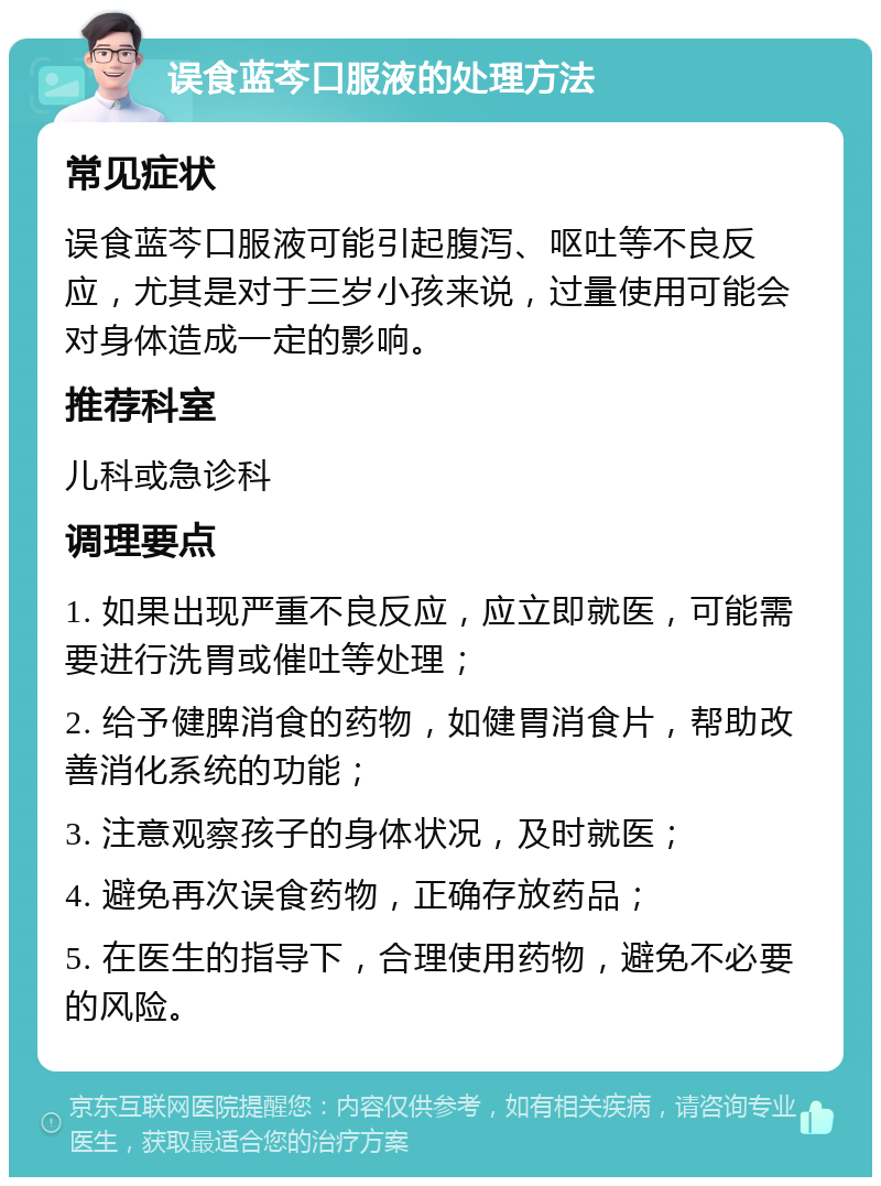 误食蓝芩口服液的处理方法 常见症状 误食蓝芩口服液可能引起腹泻、呕吐等不良反应，尤其是对于三岁小孩来说，过量使用可能会对身体造成一定的影响。 推荐科室 儿科或急诊科 调理要点 1. 如果出现严重不良反应，应立即就医，可能需要进行洗胃或催吐等处理； 2. 给予健脾消食的药物，如健胃消食片，帮助改善消化系统的功能； 3. 注意观察孩子的身体状况，及时就医； 4. 避免再次误食药物，正确存放药品； 5. 在医生的指导下，合理使用药物，避免不必要的风险。