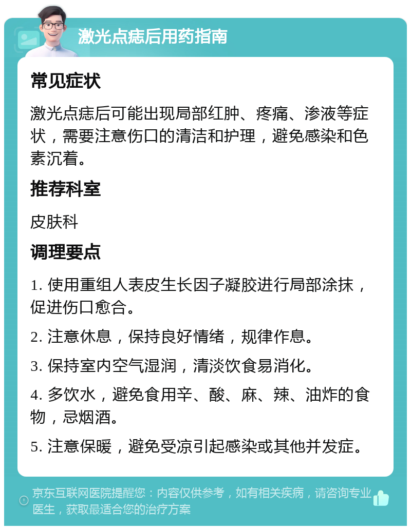 激光点痣后用药指南 常见症状 激光点痣后可能出现局部红肿、疼痛、渗液等症状，需要注意伤口的清洁和护理，避免感染和色素沉着。 推荐科室 皮肤科 调理要点 1. 使用重组人表皮生长因子凝胶进行局部涂抹，促进伤口愈合。 2. 注意休息，保持良好情绪，规律作息。 3. 保持室内空气湿润，清淡饮食易消化。 4. 多饮水，避免食用辛、酸、麻、辣、油炸的食物，忌烟酒。 5. 注意保暖，避免受凉引起感染或其他并发症。