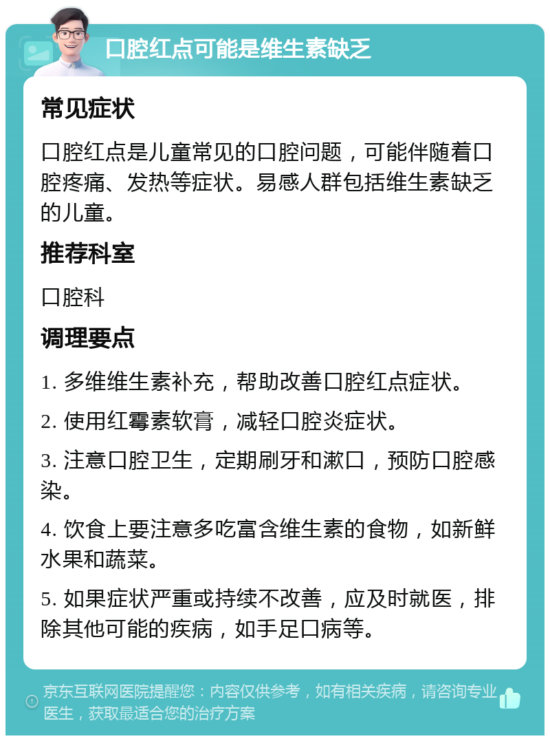 口腔红点可能是维生素缺乏 常见症状 口腔红点是儿童常见的口腔问题，可能伴随着口腔疼痛、发热等症状。易感人群包括维生素缺乏的儿童。 推荐科室 口腔科 调理要点 1. 多维维生素补充，帮助改善口腔红点症状。 2. 使用红霉素软膏，减轻口腔炎症状。 3. 注意口腔卫生，定期刷牙和漱口，预防口腔感染。 4. 饮食上要注意多吃富含维生素的食物，如新鲜水果和蔬菜。 5. 如果症状严重或持续不改善，应及时就医，排除其他可能的疾病，如手足口病等。