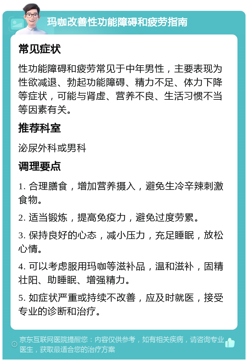 玛咖改善性功能障碍和疲劳指南 常见症状 性功能障碍和疲劳常见于中年男性，主要表现为性欲减退、勃起功能障碍、精力不足、体力下降等症状，可能与肾虚、营养不良、生活习惯不当等因素有关。 推荐科室 泌尿外科或男科 调理要点 1. 合理膳食，增加营养摄入，避免生冷辛辣刺激食物。 2. 适当锻炼，提高免疫力，避免过度劳累。 3. 保持良好的心态，减小压力，充足睡眠，放松心情。 4. 可以考虑服用玛咖等滋补品，温和滋补，固精壮阳、助睡眠、增强精力。 5. 如症状严重或持续不改善，应及时就医，接受专业的诊断和治疗。