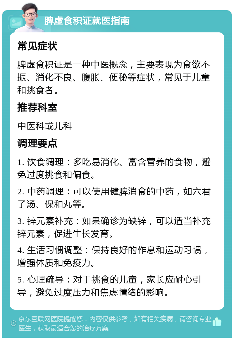 脾虚食积证就医指南 常见症状 脾虚食积证是一种中医概念，主要表现为食欲不振、消化不良、腹胀、便秘等症状，常见于儿童和挑食者。 推荐科室 中医科或儿科 调理要点 1. 饮食调理：多吃易消化、富含营养的食物，避免过度挑食和偏食。 2. 中药调理：可以使用健脾消食的中药，如六君子汤、保和丸等。 3. 锌元素补充：如果确诊为缺锌，可以适当补充锌元素，促进生长发育。 4. 生活习惯调整：保持良好的作息和运动习惯，增强体质和免疫力。 5. 心理疏导：对于挑食的儿童，家长应耐心引导，避免过度压力和焦虑情绪的影响。