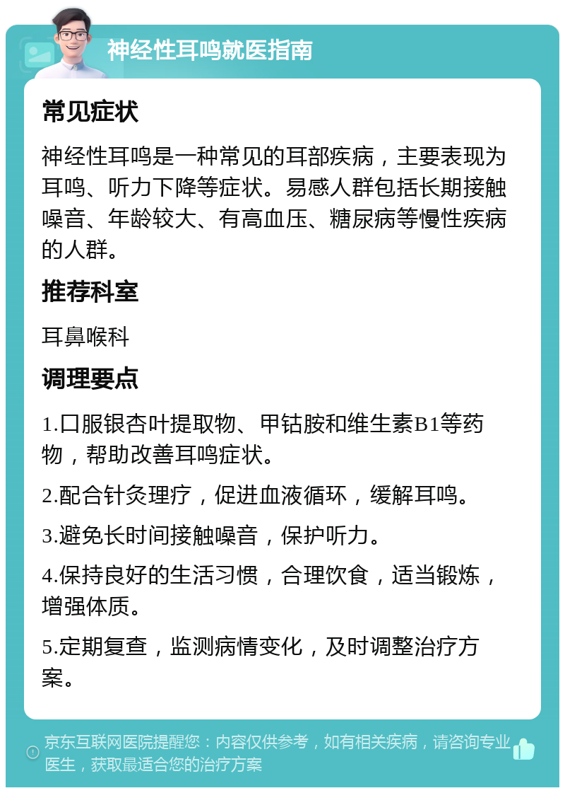 神经性耳鸣就医指南 常见症状 神经性耳鸣是一种常见的耳部疾病，主要表现为耳鸣、听力下降等症状。易感人群包括长期接触噪音、年龄较大、有高血压、糖尿病等慢性疾病的人群。 推荐科室 耳鼻喉科 调理要点 1.口服银杏叶提取物、甲钴胺和维生素B1等药物，帮助改善耳鸣症状。 2.配合针灸理疗，促进血液循环，缓解耳鸣。 3.避免长时间接触噪音，保护听力。 4.保持良好的生活习惯，合理饮食，适当锻炼，增强体质。 5.定期复查，监测病情变化，及时调整治疗方案。