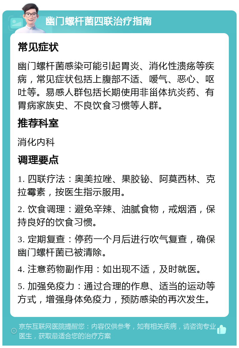 幽门螺杆菌四联治疗指南 常见症状 幽门螺杆菌感染可能引起胃炎、消化性溃疡等疾病，常见症状包括上腹部不适、嗳气、恶心、呕吐等。易感人群包括长期使用非甾体抗炎药、有胃病家族史、不良饮食习惯等人群。 推荐科室 消化内科 调理要点 1. 四联疗法：奥美拉唑、果胶铋、阿莫西林、克拉霉素，按医生指示服用。 2. 饮食调理：避免辛辣、油腻食物，戒烟酒，保持良好的饮食习惯。 3. 定期复查：停药一个月后进行吹气复查，确保幽门螺杆菌已被清除。 4. 注意药物副作用：如出现不适，及时就医。 5. 加强免疫力：通过合理的作息、适当的运动等方式，增强身体免疫力，预防感染的再次发生。