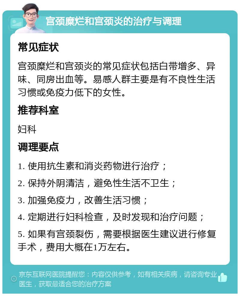 宫颈糜烂和宫颈炎的治疗与调理 常见症状 宫颈糜烂和宫颈炎的常见症状包括白带增多、异味、同房出血等。易感人群主要是有不良性生活习惯或免疫力低下的女性。 推荐科室 妇科 调理要点 1. 使用抗生素和消炎药物进行治疗； 2. 保持外阴清洁，避免性生活不卫生； 3. 加强免疫力，改善生活习惯； 4. 定期进行妇科检查，及时发现和治疗问题； 5. 如果有宫颈裂伤，需要根据医生建议进行修复手术，费用大概在1万左右。