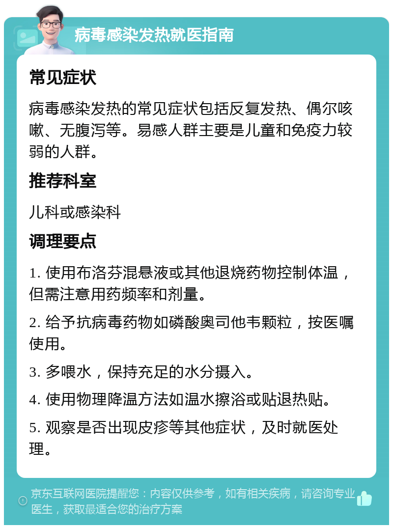 病毒感染发热就医指南 常见症状 病毒感染发热的常见症状包括反复发热、偶尔咳嗽、无腹泻等。易感人群主要是儿童和免疫力较弱的人群。 推荐科室 儿科或感染科 调理要点 1. 使用布洛芬混悬液或其他退烧药物控制体温，但需注意用药频率和剂量。 2. 给予抗病毒药物如磷酸奥司他韦颗粒，按医嘱使用。 3. 多喂水，保持充足的水分摄入。 4. 使用物理降温方法如温水擦浴或贴退热贴。 5. 观察是否出现皮疹等其他症状，及时就医处理。