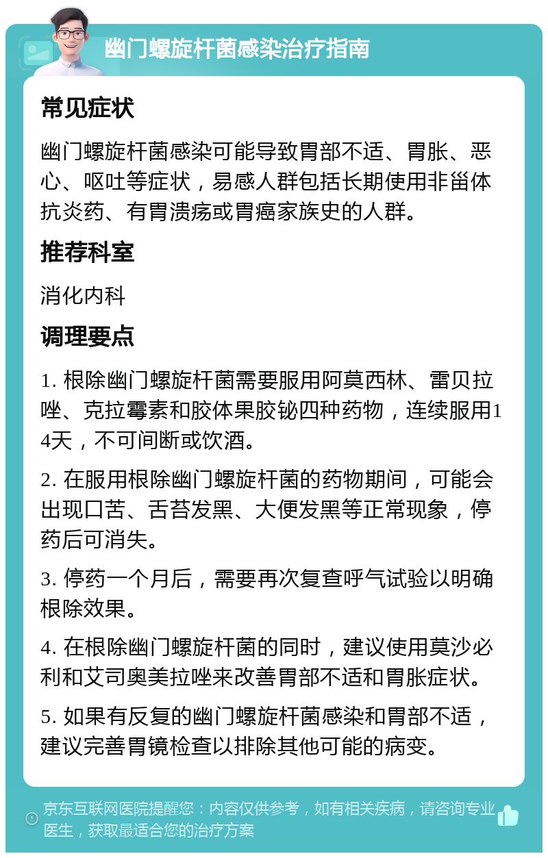 幽门螺旋杆菌感染治疗指南 常见症状 幽门螺旋杆菌感染可能导致胃部不适、胃胀、恶心、呕吐等症状，易感人群包括长期使用非甾体抗炎药、有胃溃疡或胃癌家族史的人群。 推荐科室 消化内科 调理要点 1. 根除幽门螺旋杆菌需要服用阿莫西林、雷贝拉唑、克拉霉素和胶体果胶铋四种药物，连续服用14天，不可间断或饮酒。 2. 在服用根除幽门螺旋杆菌的药物期间，可能会出现口苦、舌苔发黑、大便发黑等正常现象，停药后可消失。 3. 停药一个月后，需要再次复查呼气试验以明确根除效果。 4. 在根除幽门螺旋杆菌的同时，建议使用莫沙必利和艾司奥美拉唑来改善胃部不适和胃胀症状。 5. 如果有反复的幽门螺旋杆菌感染和胃部不适，建议完善胃镜检查以排除其他可能的病变。