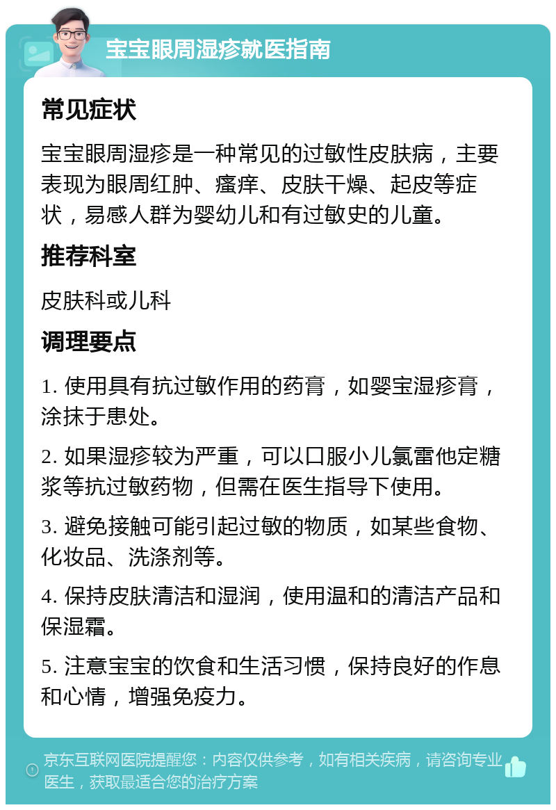 宝宝眼周湿疹就医指南 常见症状 宝宝眼周湿疹是一种常见的过敏性皮肤病，主要表现为眼周红肿、瘙痒、皮肤干燥、起皮等症状，易感人群为婴幼儿和有过敏史的儿童。 推荐科室 皮肤科或儿科 调理要点 1. 使用具有抗过敏作用的药膏，如婴宝湿疹膏，涂抹于患处。 2. 如果湿疹较为严重，可以口服小儿氯雷他定糖浆等抗过敏药物，但需在医生指导下使用。 3. 避免接触可能引起过敏的物质，如某些食物、化妆品、洗涤剂等。 4. 保持皮肤清洁和湿润，使用温和的清洁产品和保湿霜。 5. 注意宝宝的饮食和生活习惯，保持良好的作息和心情，增强免疫力。