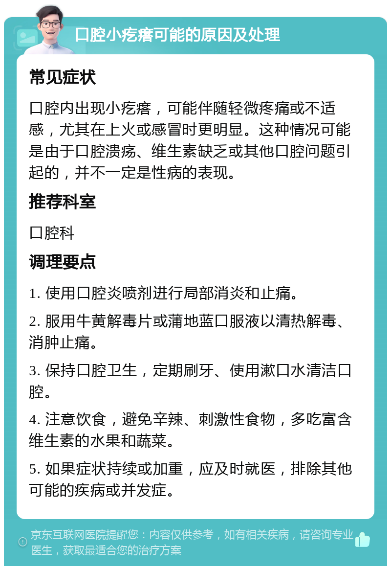 口腔小疙瘩可能的原因及处理 常见症状 口腔内出现小疙瘩，可能伴随轻微疼痛或不适感，尤其在上火或感冒时更明显。这种情况可能是由于口腔溃疡、维生素缺乏或其他口腔问题引起的，并不一定是性病的表现。 推荐科室 口腔科 调理要点 1. 使用口腔炎喷剂进行局部消炎和止痛。 2. 服用牛黄解毒片或蒲地蓝口服液以清热解毒、消肿止痛。 3. 保持口腔卫生，定期刷牙、使用漱口水清洁口腔。 4. 注意饮食，避免辛辣、刺激性食物，多吃富含维生素的水果和蔬菜。 5. 如果症状持续或加重，应及时就医，排除其他可能的疾病或并发症。