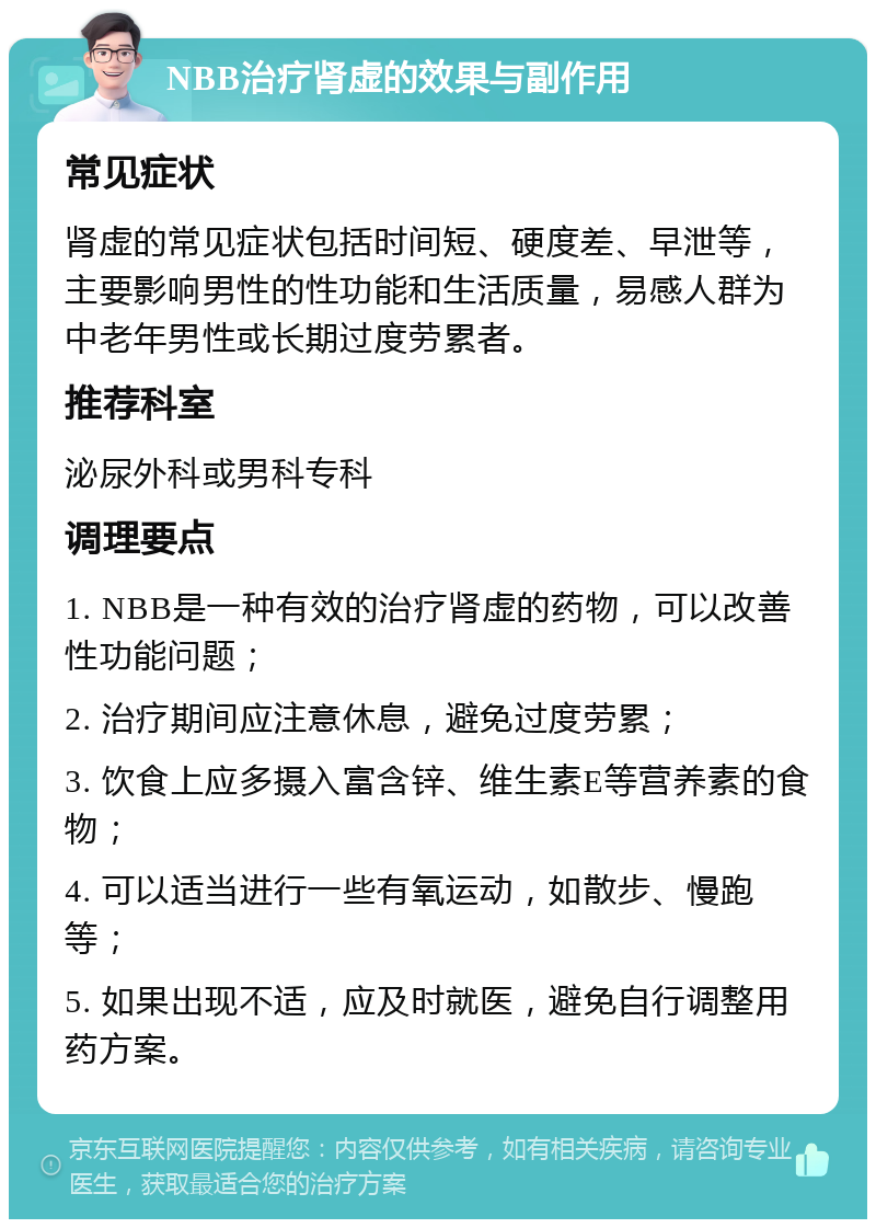 NBB治疗肾虚的效果与副作用 常见症状 肾虚的常见症状包括时间短、硬度差、早泄等，主要影响男性的性功能和生活质量，易感人群为中老年男性或长期过度劳累者。 推荐科室 泌尿外科或男科专科 调理要点 1. NBB是一种有效的治疗肾虚的药物，可以改善性功能问题； 2. 治疗期间应注意休息，避免过度劳累； 3. 饮食上应多摄入富含锌、维生素E等营养素的食物； 4. 可以适当进行一些有氧运动，如散步、慢跑等； 5. 如果出现不适，应及时就医，避免自行调整用药方案。