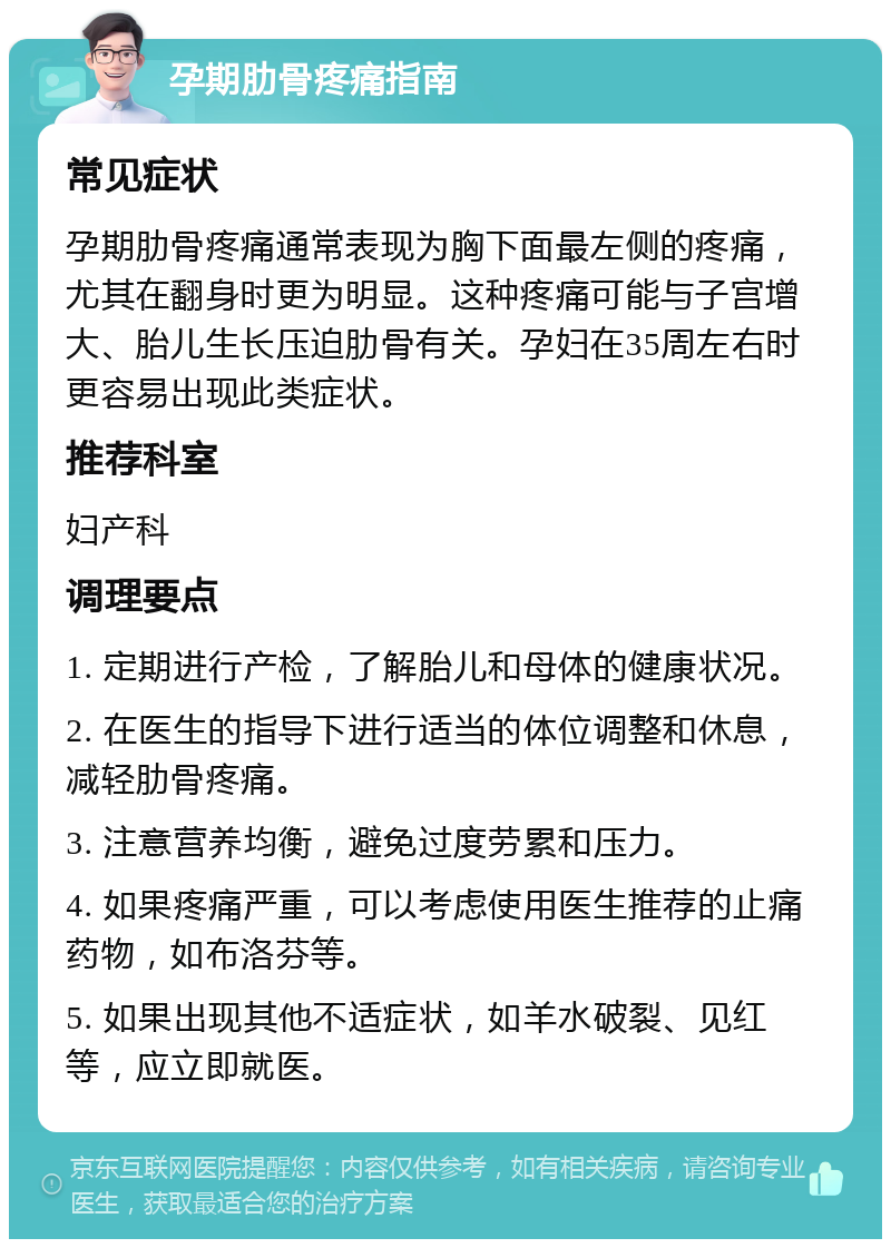 孕期肋骨疼痛指南 常见症状 孕期肋骨疼痛通常表现为胸下面最左侧的疼痛，尤其在翻身时更为明显。这种疼痛可能与子宫增大、胎儿生长压迫肋骨有关。孕妇在35周左右时更容易出现此类症状。 推荐科室 妇产科 调理要点 1. 定期进行产检，了解胎儿和母体的健康状况。 2. 在医生的指导下进行适当的体位调整和休息，减轻肋骨疼痛。 3. 注意营养均衡，避免过度劳累和压力。 4. 如果疼痛严重，可以考虑使用医生推荐的止痛药物，如布洛芬等。 5. 如果出现其他不适症状，如羊水破裂、见红等，应立即就医。