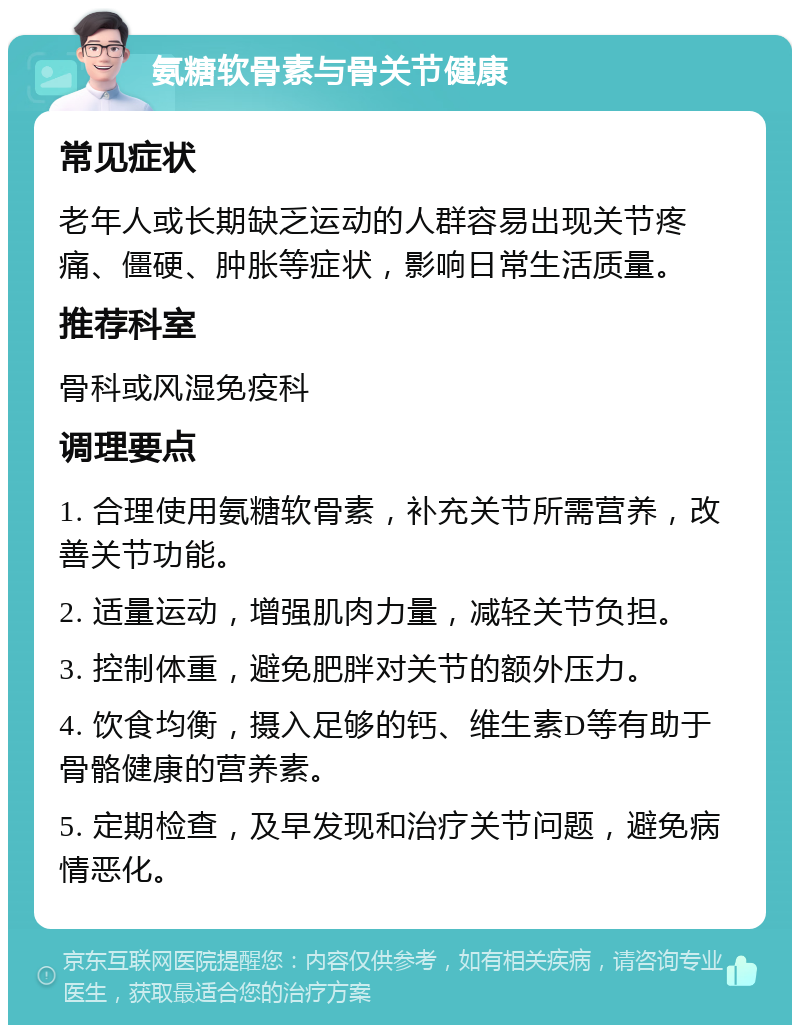 氨糖软骨素与骨关节健康 常见症状 老年人或长期缺乏运动的人群容易出现关节疼痛、僵硬、肿胀等症状，影响日常生活质量。 推荐科室 骨科或风湿免疫科 调理要点 1. 合理使用氨糖软骨素，补充关节所需营养，改善关节功能。 2. 适量运动，增强肌肉力量，减轻关节负担。 3. 控制体重，避免肥胖对关节的额外压力。 4. 饮食均衡，摄入足够的钙、维生素D等有助于骨骼健康的营养素。 5. 定期检查，及早发现和治疗关节问题，避免病情恶化。