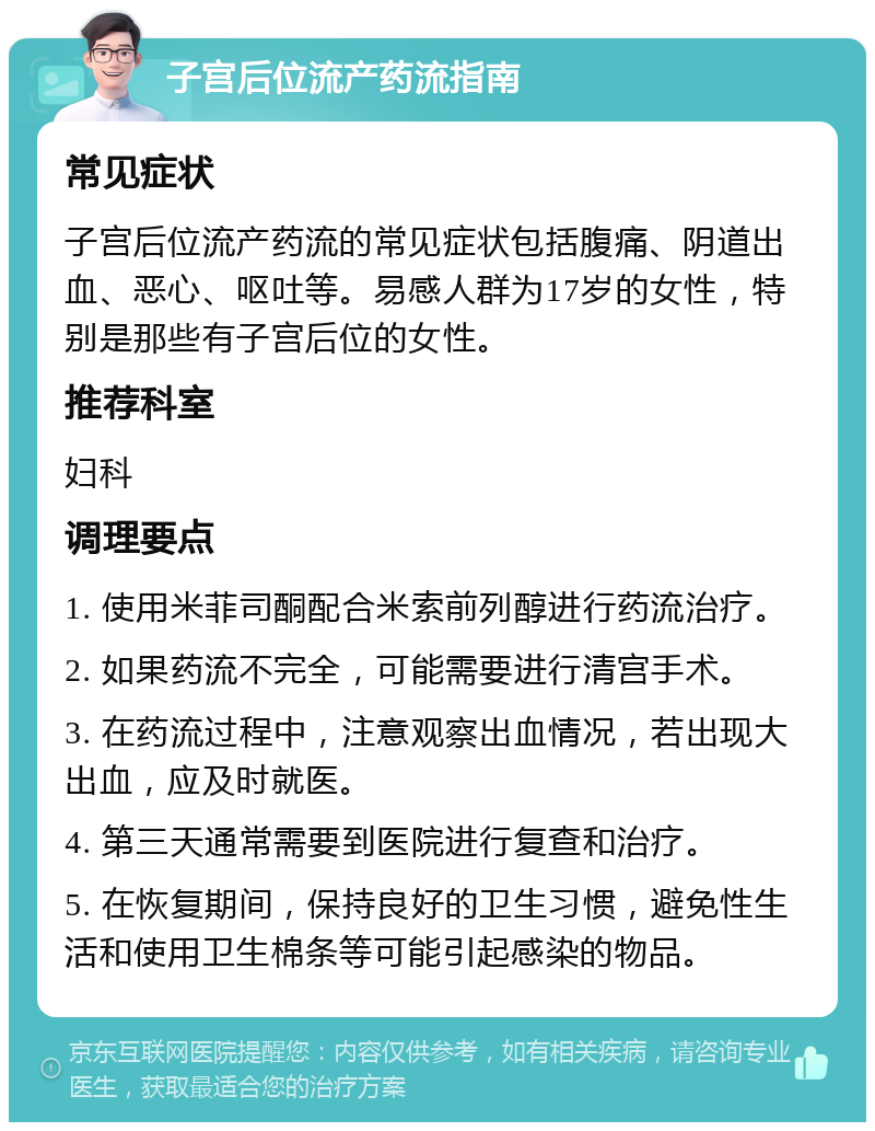 子宫后位流产药流指南 常见症状 子宫后位流产药流的常见症状包括腹痛、阴道出血、恶心、呕吐等。易感人群为17岁的女性，特别是那些有子宫后位的女性。 推荐科室 妇科 调理要点 1. 使用米菲司酮配合米索前列醇进行药流治疗。 2. 如果药流不完全，可能需要进行清宫手术。 3. 在药流过程中，注意观察出血情况，若出现大出血，应及时就医。 4. 第三天通常需要到医院进行复查和治疗。 5. 在恢复期间，保持良好的卫生习惯，避免性生活和使用卫生棉条等可能引起感染的物品。