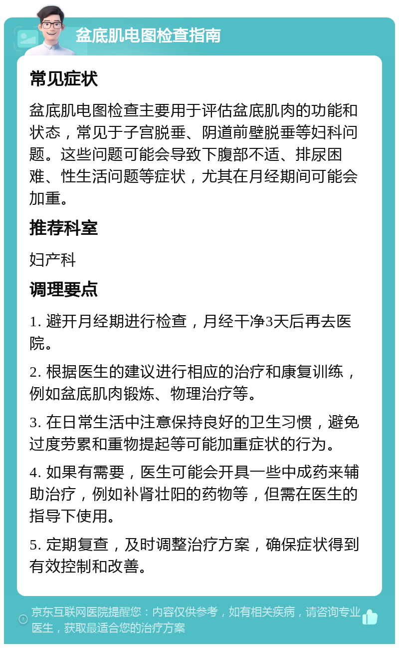 盆底肌电图检查指南 常见症状 盆底肌电图检查主要用于评估盆底肌肉的功能和状态，常见于子宫脱垂、阴道前壁脱垂等妇科问题。这些问题可能会导致下腹部不适、排尿困难、性生活问题等症状，尤其在月经期间可能会加重。 推荐科室 妇产科 调理要点 1. 避开月经期进行检查，月经干净3天后再去医院。 2. 根据医生的建议进行相应的治疗和康复训练，例如盆底肌肉锻炼、物理治疗等。 3. 在日常生活中注意保持良好的卫生习惯，避免过度劳累和重物提起等可能加重症状的行为。 4. 如果有需要，医生可能会开具一些中成药来辅助治疗，例如补肾壮阳的药物等，但需在医生的指导下使用。 5. 定期复查，及时调整治疗方案，确保症状得到有效控制和改善。