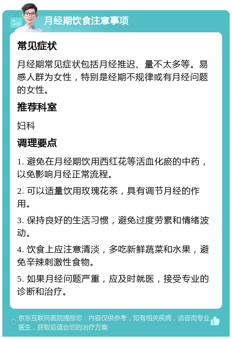 月经期饮食注意事项 常见症状 月经期常见症状包括月经推迟、量不太多等。易感人群为女性，特别是经期不规律或有月经问题的女性。 推荐科室 妇科 调理要点 1. 避免在月经期饮用西红花等活血化瘀的中药，以免影响月经正常流程。 2. 可以适量饮用玫瑰花茶，具有调节月经的作用。 3. 保持良好的生活习惯，避免过度劳累和情绪波动。 4. 饮食上应注意清淡，多吃新鲜蔬菜和水果，避免辛辣刺激性食物。 5. 如果月经问题严重，应及时就医，接受专业的诊断和治疗。