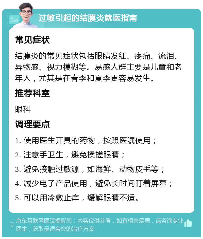 过敏引起的结膜炎就医指南 常见症状 结膜炎的常见症状包括眼睛发红、疼痛、流泪、异物感、视力模糊等。易感人群主要是儿童和老年人，尤其是在春季和夏季更容易发生。 推荐科室 眼科 调理要点 1. 使用医生开具的药物，按照医嘱使用； 2. 注意手卫生，避免揉搓眼睛； 3. 避免接触过敏源，如海鲜、动物皮毛等； 4. 减少电子产品使用，避免长时间盯着屏幕； 5. 可以用冷敷止痒，缓解眼睛不适。