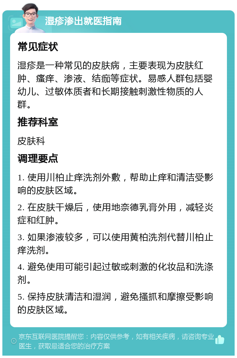 湿疹渗出就医指南 常见症状 湿疹是一种常见的皮肤病，主要表现为皮肤红肿、瘙痒、渗液、结痂等症状。易感人群包括婴幼儿、过敏体质者和长期接触刺激性物质的人群。 推荐科室 皮肤科 调理要点 1. 使用川柏止痒洗剂外敷，帮助止痒和清洁受影响的皮肤区域。 2. 在皮肤干燥后，使用地奈德乳膏外用，减轻炎症和红肿。 3. 如果渗液较多，可以使用黄柏洗剂代替川柏止痒洗剂。 4. 避免使用可能引起过敏或刺激的化妆品和洗涤剂。 5. 保持皮肤清洁和湿润，避免搔抓和摩擦受影响的皮肤区域。